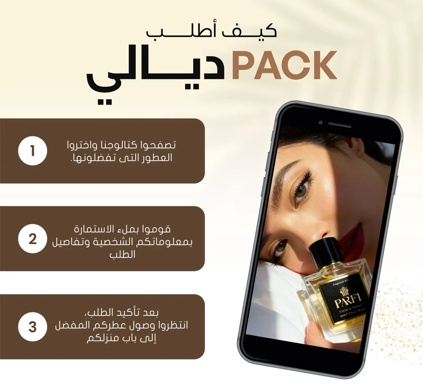 كيفاش نطلب PACK ثلاثة عطور, ساهلة اختار الروايح لي تعجبك, دخل المعلومات الخاصة بك و ستتوصل به في 24 ساعة بعد تأكيد الطلب.